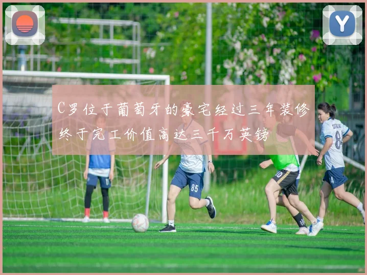 C罗位于葡萄牙的豪宅经过三年装修终于完工价值高达三千万英镑