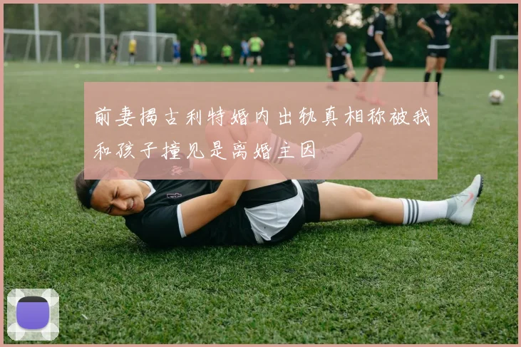 前妻揭古利特婚内出轨真相称被我和孩子撞见是离婚主因