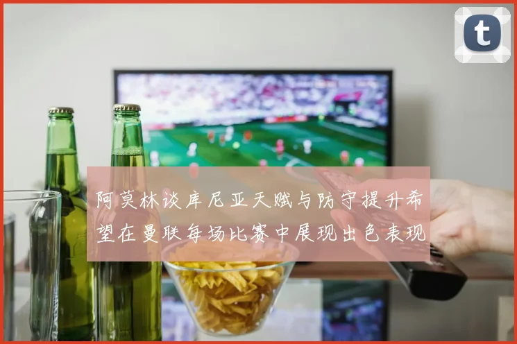 阿莫林谈库尼亚天赋与防守提升希望在曼联每场比赛中展现出色表现