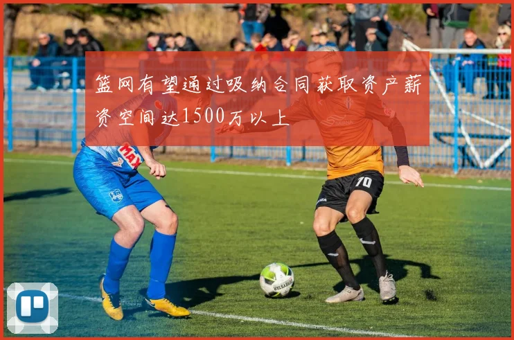 篮网有望通过吸纳合同获取资产薪资空间达1500万以上