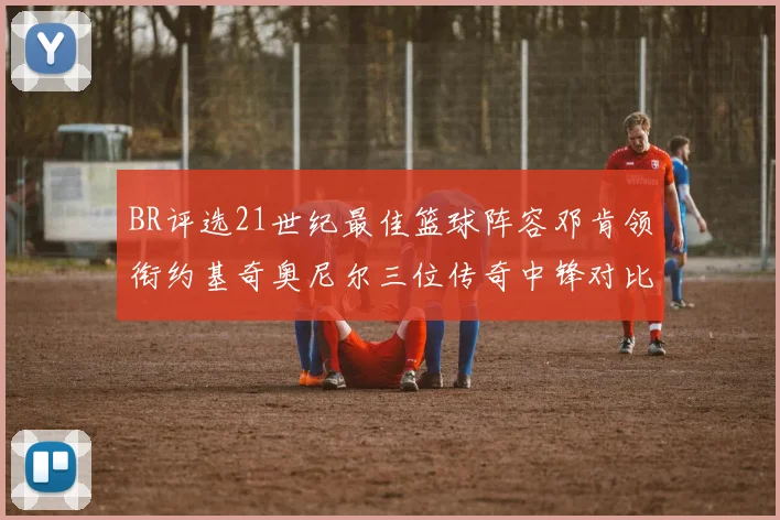 BR评选21世纪最佳篮球阵容邓肯领衔约基奇奥尼尔三位传奇中锋对比分析