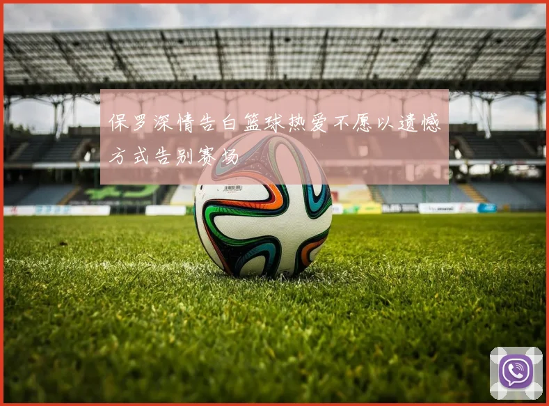 保罗深情告白篮球热爱不愿以遗憾方式告别赛场