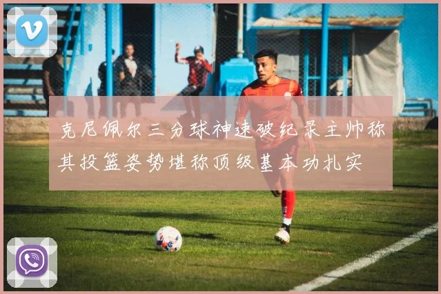 克尼佩尔三分球神速破纪录主帅称其投篮姿势堪称顶级基本功扎实