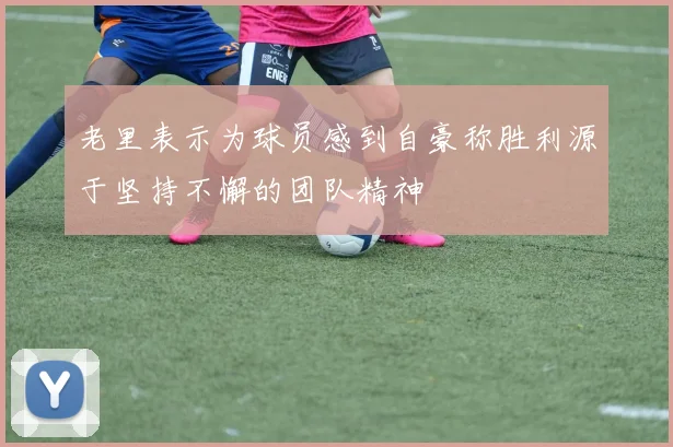 老里表示为球员感到自豪称胜利源于坚持不懈的团队精神