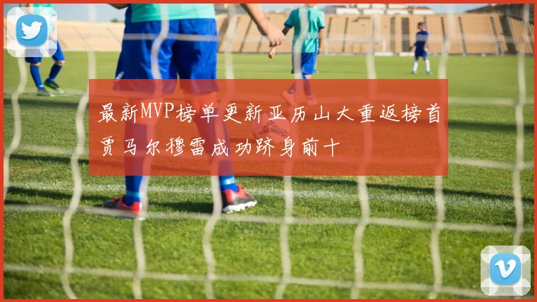 最新MVP榜单更新亚历山大重返榜首贾马尔穆雷成功跻身前十