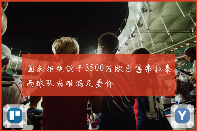 国米拒绝低于3500万欧出售弗拉泰西球队或难满足要价