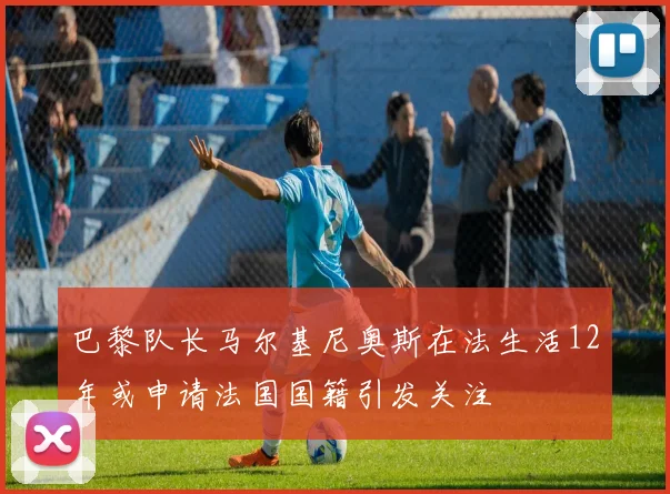 巴黎队长马尔基尼奥斯在法生活12年或申请法国国籍引发关注