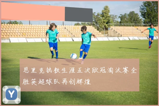 恩里克执教生涯五次欧冠淘汰赛全胜英超球队再创辉煌