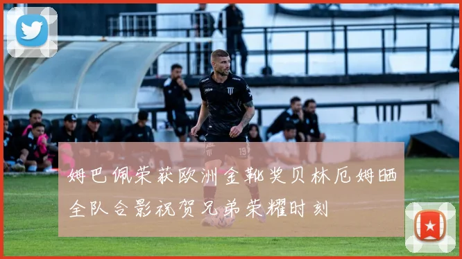 姆巴佩荣获欧洲金靴奖贝林厄姆晒全队合影祝贺兄弟荣耀时刻