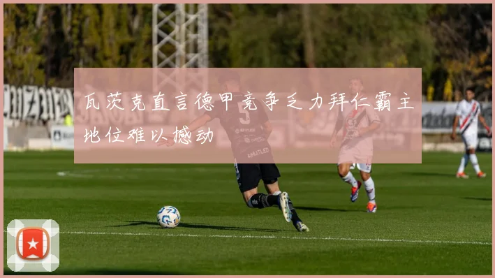 瓦茨克直言德甲竞争乏力拜仁霸主地位难以撼动