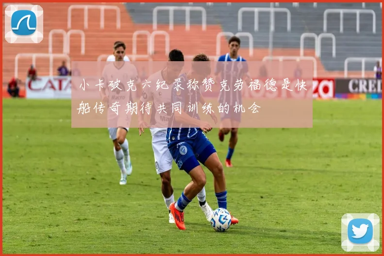 小卡破克六纪录称赞克劳福德是快船传奇期待共同训练的机会