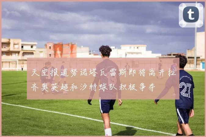 天空报道努诺塔瓦雷斯即将离开拉齐奥英超和沙特球队积极争夺