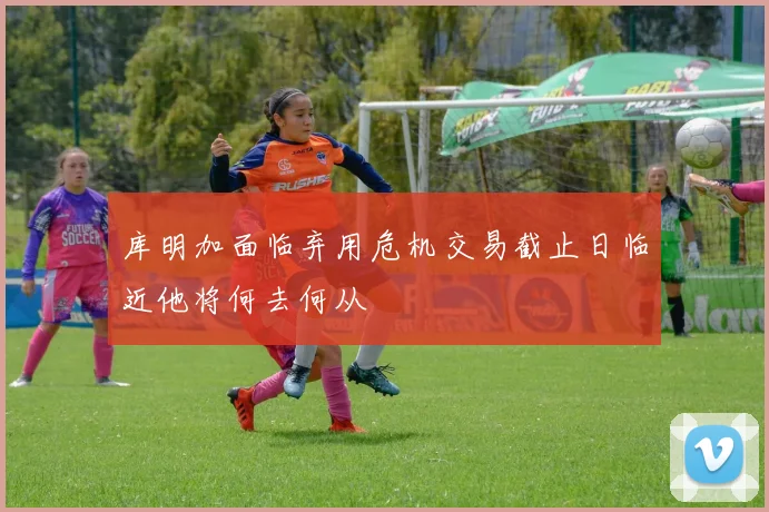 库明加面临弃用危机交易截止日临近他将何去何从