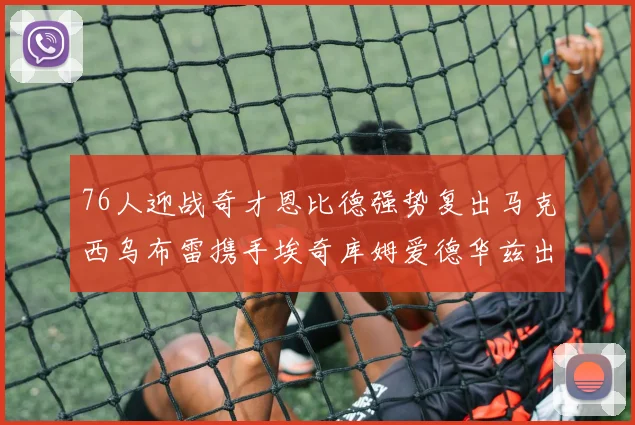 76人迎战奇才恩比德强势复出马克西乌布雷携手埃奇库姆爱德华兹出战
