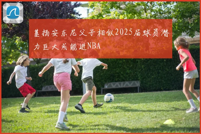 基扬安东尼父子相似2025届球员潜力巨大或能进NBA