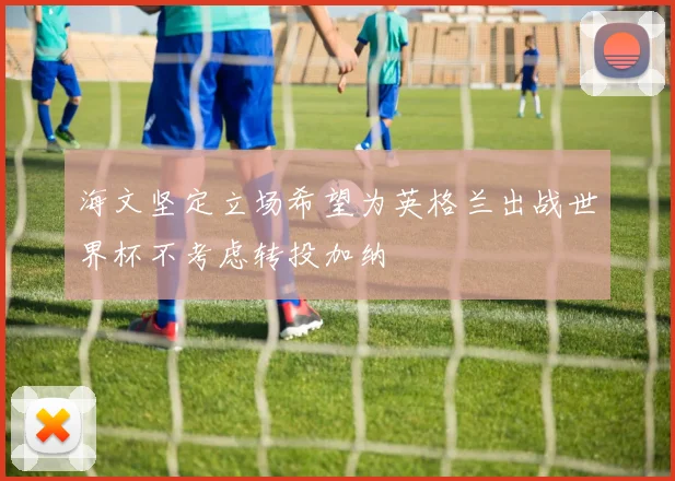 海文坚定立场希望为英格兰出战世界杯不考虑转投加纳