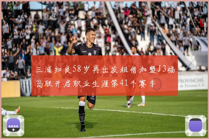 三浦知良58岁再出发租借加盟J3福岛联开启职业生涯第41个赛季