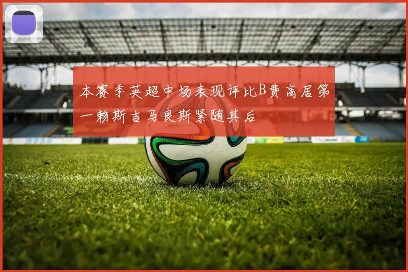 本赛季英超中场表现评比B费高居第一赖斯吉马良斯紧随其后