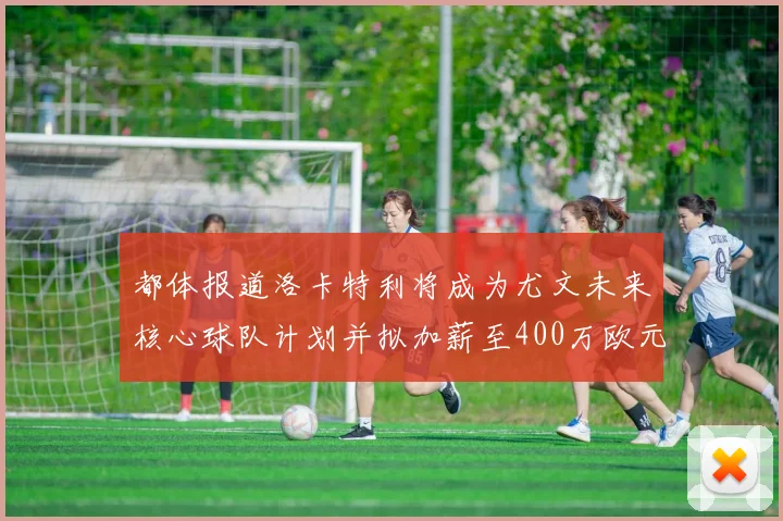 都体报道洛卡特利将成为尤文未来核心球队计划并拟加薪至400万欧元
