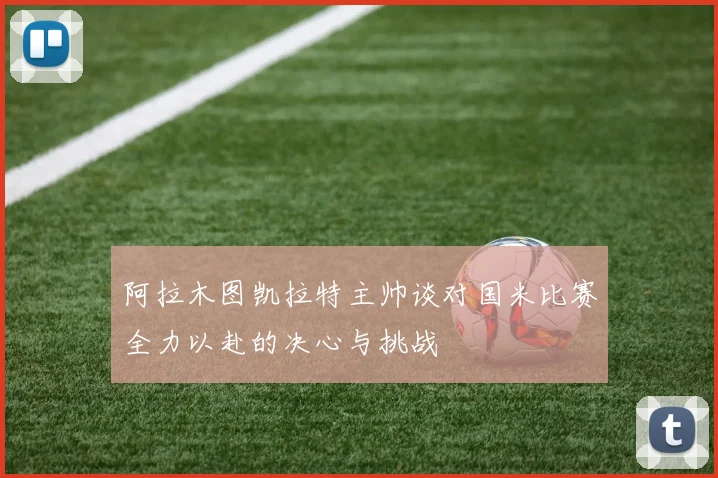 阿拉木图凯拉特主帅谈对国米比赛全力以赴的决心与挑战