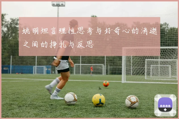 姚明坦言理性思考与好奇心的消逝之间的挣扎与反思