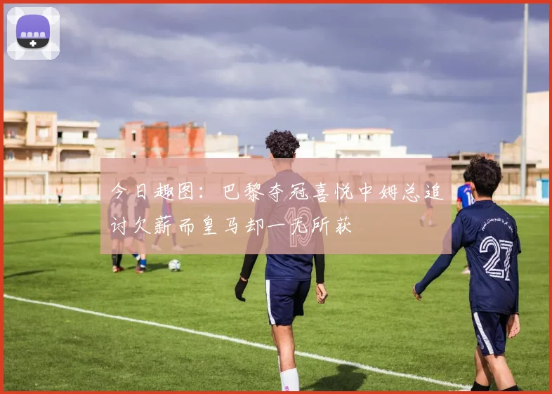 今日趣图：巴黎夺冠喜悦中姆总追讨欠薪而皇马却一无所获