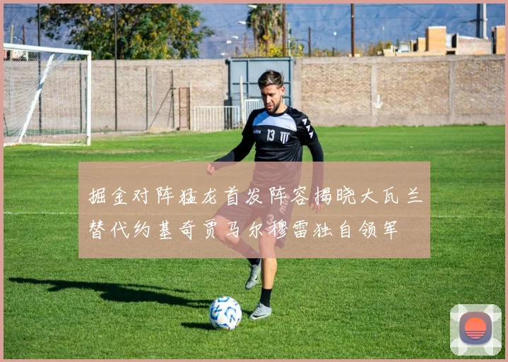 掘金对阵猛龙首发阵容揭晓大瓦兰替代约基奇贾马尔穆雷独自领军