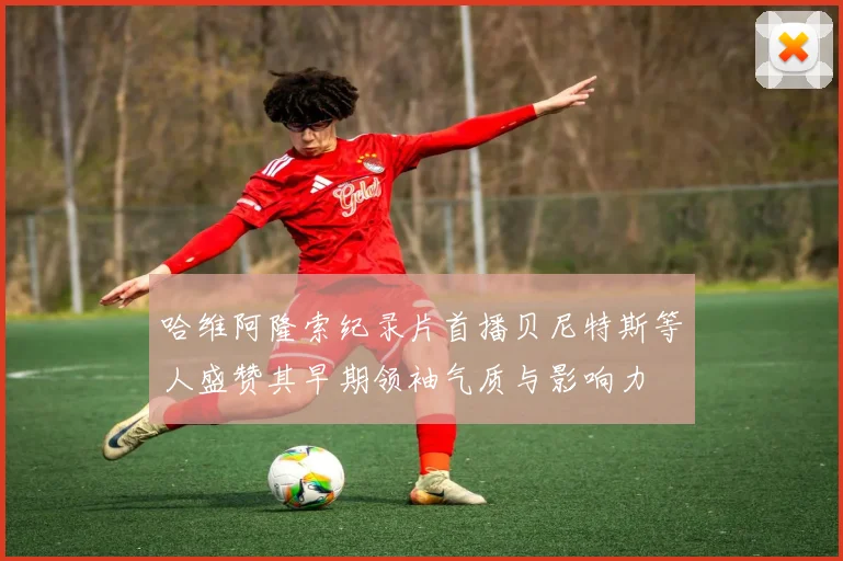 哈维阿隆索纪录片首播贝尼特斯等人盛赞其早期领袖气质与影响力