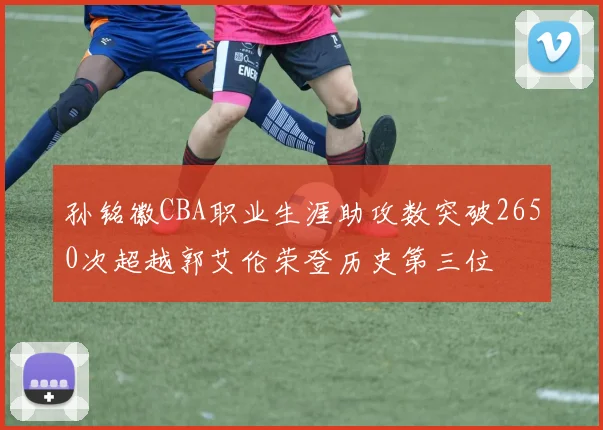 孙铭徽CBA职业生涯助攻数突破2650次超越郭艾伦荣登历史第三位