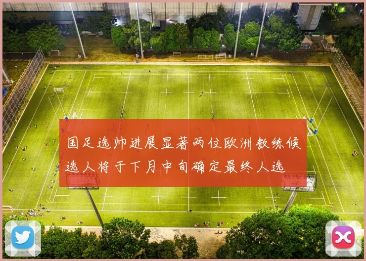 国足选帅进展显著两位欧洲教练候选人将于下月中旬确定最终人选